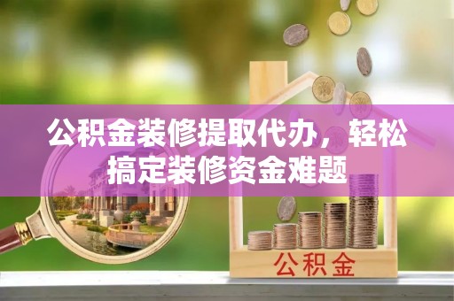 七星公积金装修提取代办，轻松搞定装修资金难题