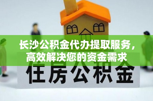 七星长沙公积金代办提取服务，高效解决您的资金需求