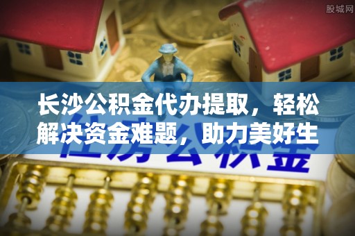 七星长沙公积金代办提取，轻松解决资金难题，助力美好生活