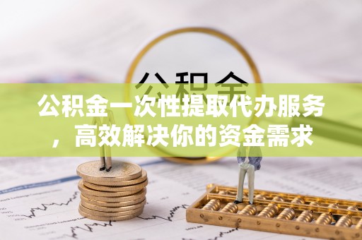 七星公积金一次性提取代办服务，高效解决你的资金需求
