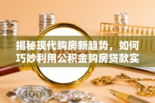 七星揭秘现代购房新趋势，如何巧妙利用公积金购房贷款实现梦想家园