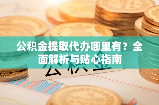 七星公积金提取代办哪里有？全面解析与贴心指南