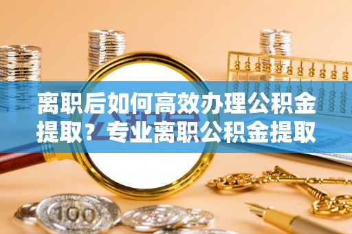 七星离职后如何高效办理公积金提取？专业离职公积金提取代办服务详解