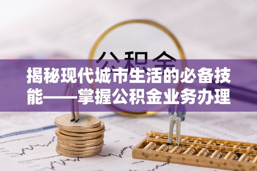 七星揭秘现代城市生活的必备技能——掌握公积金业务办理流程