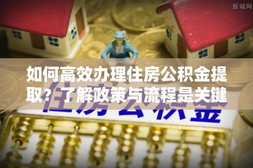 七星如何高效办理住房公积金提取？了解政策与流程是关键