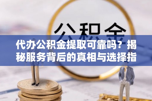 七星代办公积金提取可靠吗？揭秘服务背后的真相与选择指南