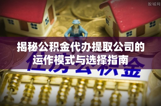 七星揭秘公积金代办提取公司的运作模式与选择指南