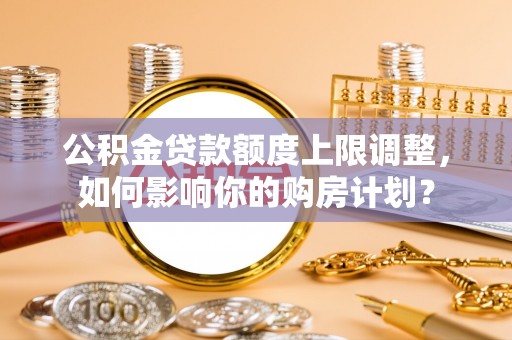 七星公积金贷款额度上限调整，如何影响你的购房计划？
