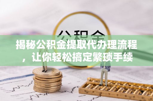 七星揭秘公积金提取代办理流程，让你轻松搞定繁琐手续
