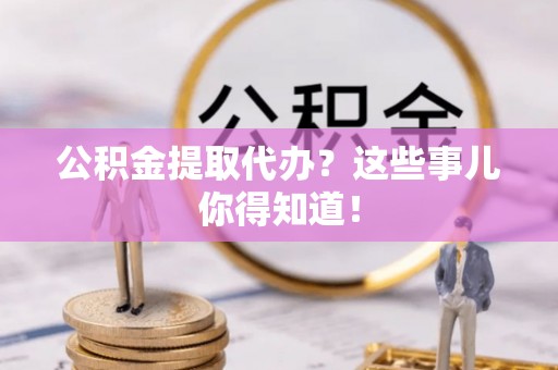 七星公积金提取代办？这些事儿你得知道！