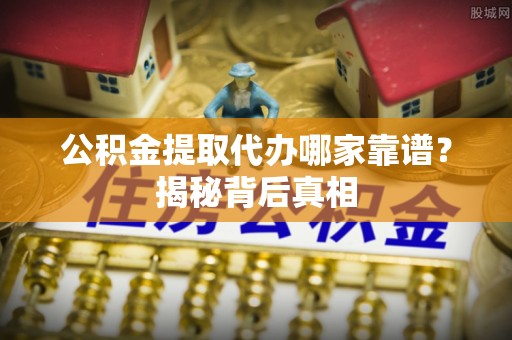 七星公积金提取代办哪家靠谱？揭秘背后真相