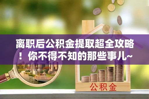 七星离职后公积金提取超全攻略！你不得不知的那些事儿~