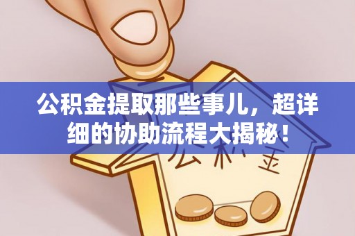 七星公积金提取那些事儿，超详细的协助流程大揭秘！