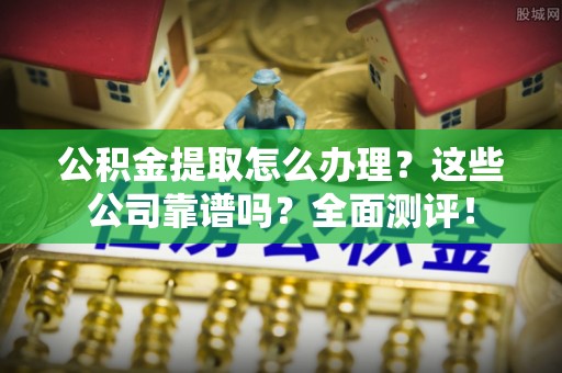 七星公积金提取怎么办理？这些公司靠谱吗？全面测评！