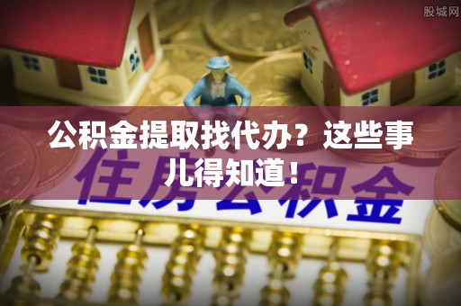 七星公积金提取找代办？这些事儿得知道！