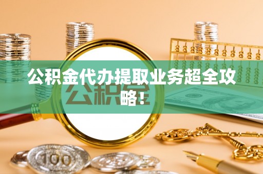七星公积金代办提取业务超全攻略！