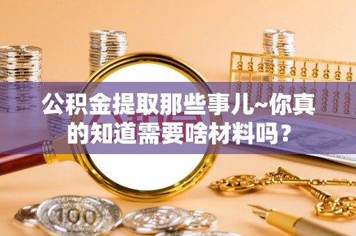 七星公积金提取那些事儿~你真的知道需要啥材料吗？