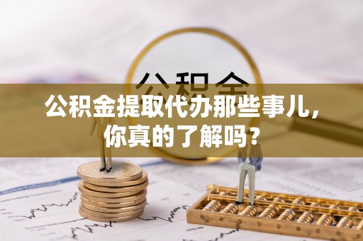 七星公积金提取代办那些事儿，你真的了解吗？