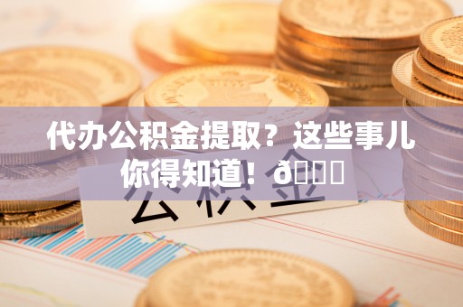 七星代办公积金提取？这些事儿你得知道！😎