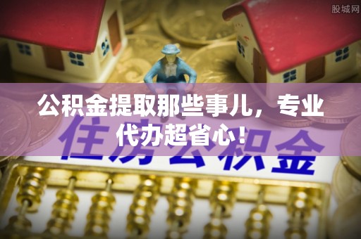 七星公积金提取那些事儿，专业代办超省心！