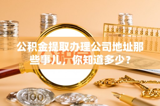 七星公积金提取办理公司地址那些事儿，你知道多少？
