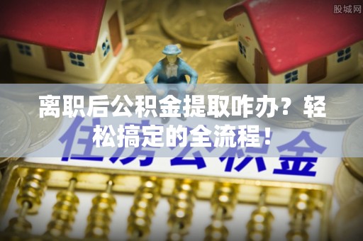 七星离职后公积金提取咋办？轻松搞定的全流程！