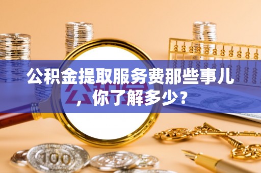 七星公积金提取服务费那些事儿，你了解多少？