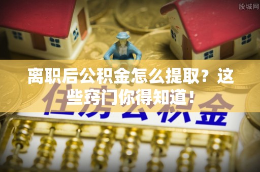 七星离职后公积金怎么提取？这些窍门你得知道！