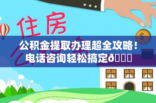 七星公积金提取办理超全攻略！电话咨询轻松搞定😎