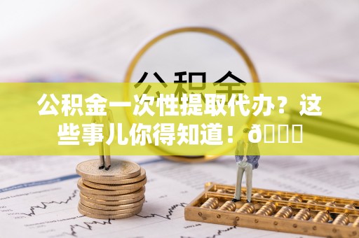七星公积金一次性提取代办？这些事儿你得知道！😎