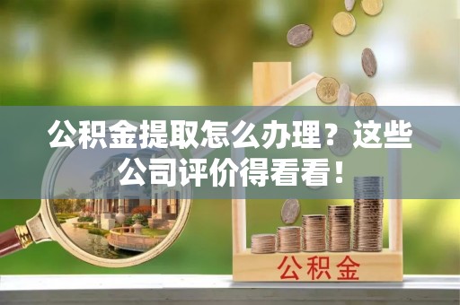 七星公积金提取怎么办理？这些公司评价得看看！