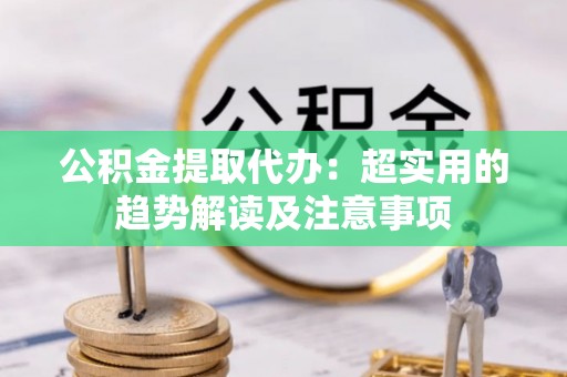 七星公积金提取代办：超实用的趋势解读及注意事项