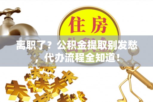 七星离职了？公积金提取别发愁，代办流程全知道！