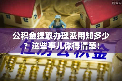 七星公积金提取办理费用知多少？这些事儿你得清楚！