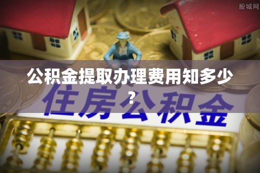 七星公积金提取办理费用知多少？