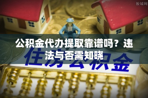 七星公积金代办提取靠谱吗？违法与否需知晓