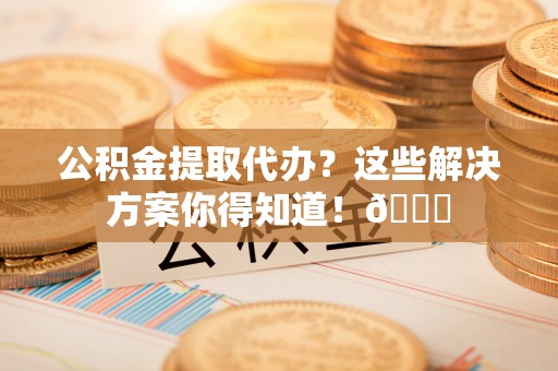 七星公积金提取代办？这些解决方案你得知道！😎
