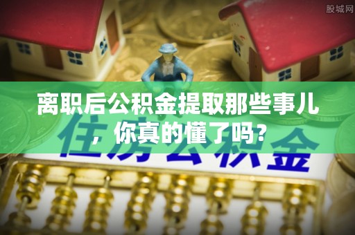 七星离职后公积金提取那些事儿，你真的懂了吗？