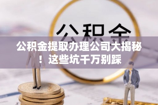 七星公积金提取办理公司大揭秘！这些坑千万别踩