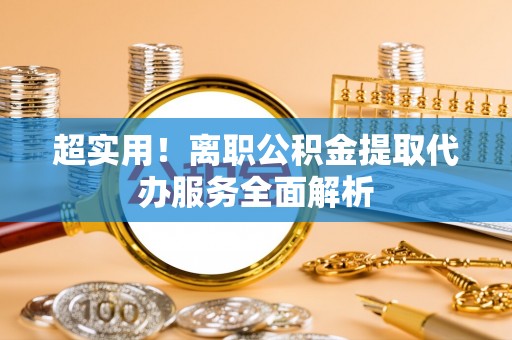 七星超实用！离职公积金提取代办服务全面解析