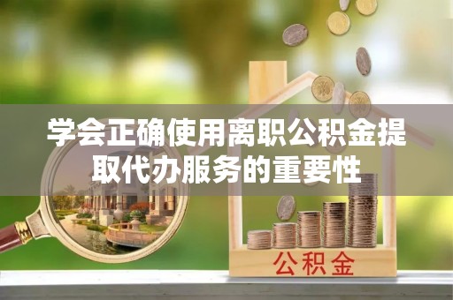七星学会正确使用离职公积金提取代办服务的重要性