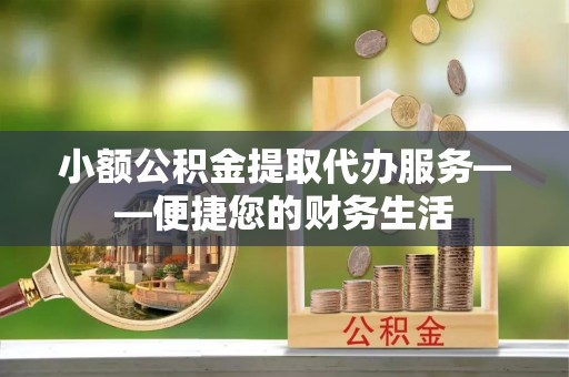 七星小额公积金提取代办服务——便捷您的财务生活