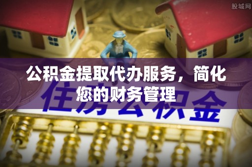 七星公积金提取代办服务，简化您的财务管理