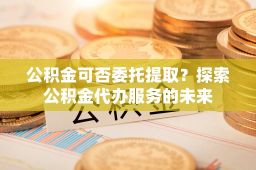 七星公积金可否委托提取？探索公积金代办服务的未来